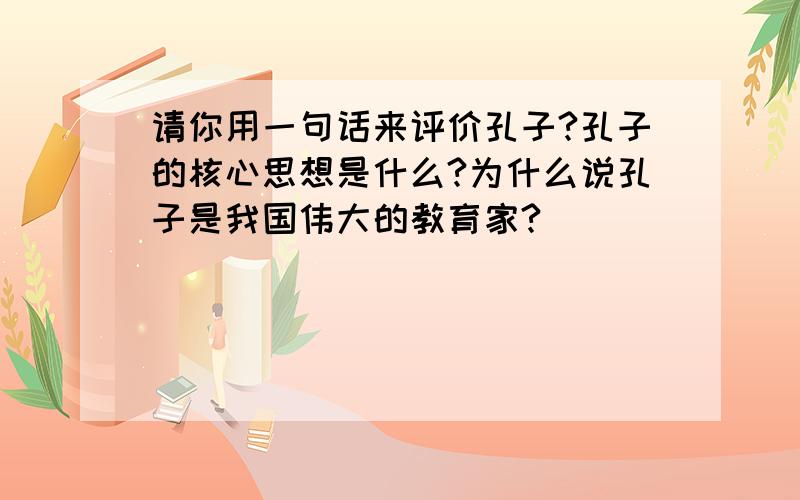 请你用一句话来评价孔子?孔子的核心思想是什么?为什么说孔子是我国伟大的教育家?