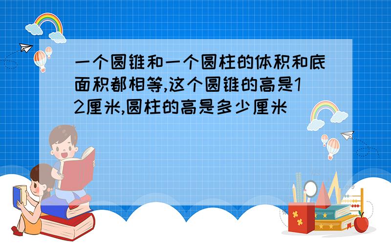 一个圆锥和一个圆柱的体积和底面积都相等,这个圆锥的高是12厘米,圆柱的高是多少厘米