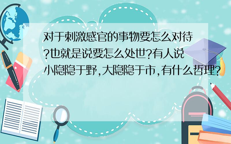 对于刺激感官的事物要怎么对待?也就是说要怎么处世?有人说小隐隐于野,大隐隐于市,有什么哲理?