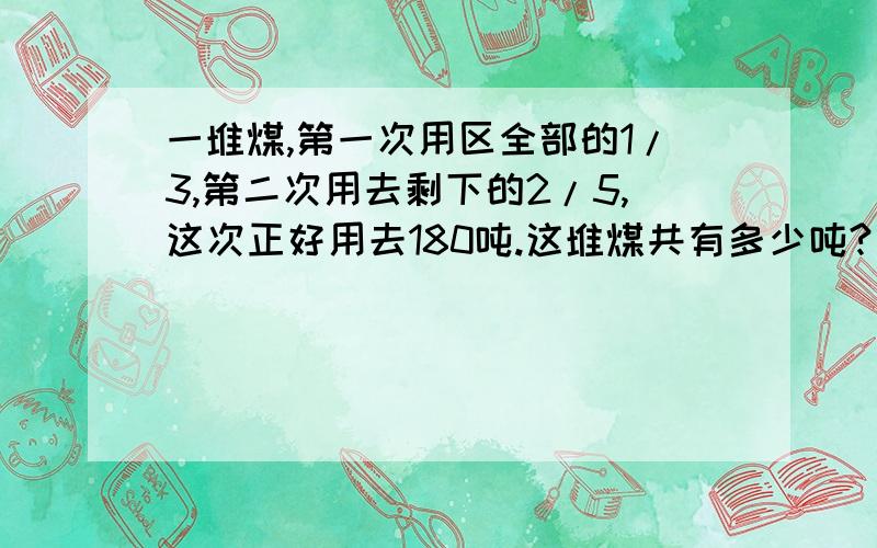 一堆煤,第一次用区全部的1/3,第二次用去剩下的2/5,这次正好用去180吨.这堆煤共有多少吨?