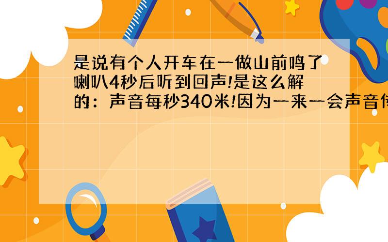 是说有个人开车在一做山前鸣了喇叭4秒后听到回声!是这么解的：声音每秒340米!因为一来一会声音传播了340乘以4除以2得