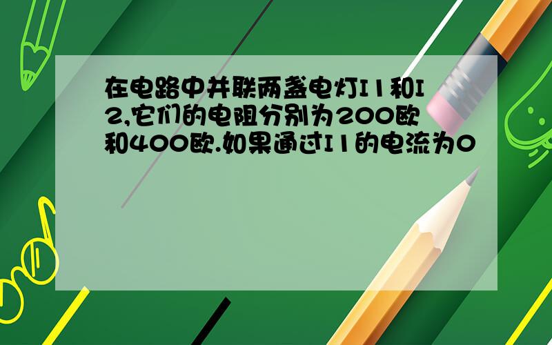 在电路中并联两盏电灯I1和I2,它们的电阻分别为200欧和400欧.如果通过I1的电流为0