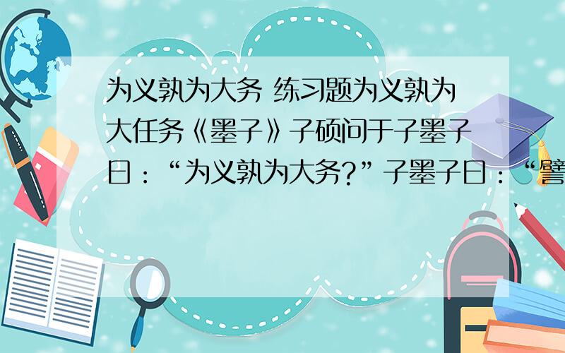 为义孰为大务 练习题为义孰为大任务《墨子》子硕问于子墨子曰：“为义孰为大务?”子墨子曰：“譬若筑墙然,能筑者筑,能实壤者