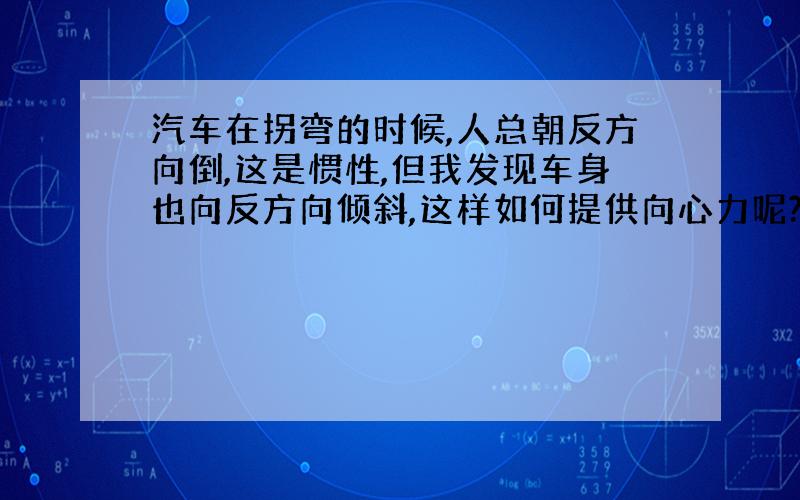 汽车在拐弯的时候,人总朝反方向倒,这是惯性,但我发现车身也向反方向倾斜,这样如何提供向心力呢?