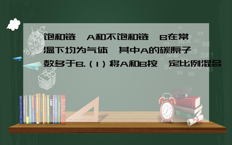 饱和链烃A和不饱和链烃B在常温下均为气体,其中A的碳原子数多于B.（1）将A和B按一定比例混合,1L混合气