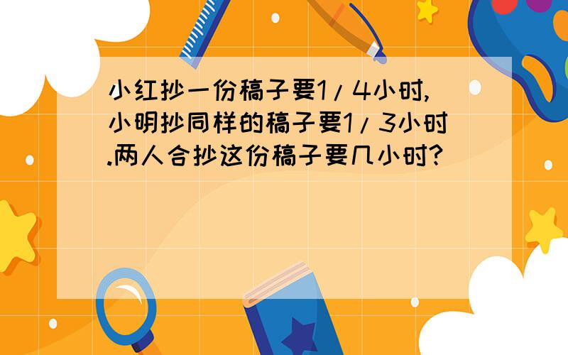 小红抄一份稿子要1/4小时,小明抄同样的稿子要1/3小时.两人合抄这份稿子要几小时?