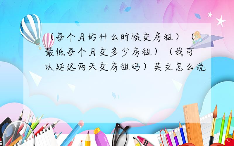 （每个月的什么时候交房租）（最低每个月交多少房租）（我可以延迟两天交房租吗）英文怎么说