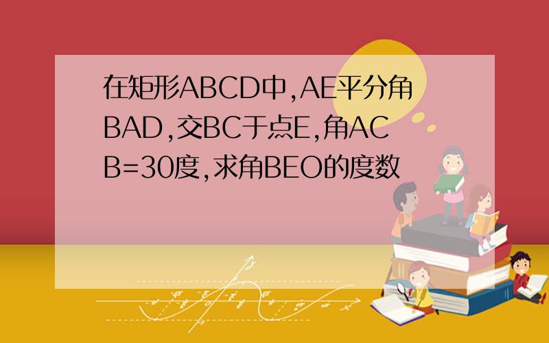 在矩形ABCD中,AE平分角BAD,交BC于点E,角ACB=30度,求角BEO的度数