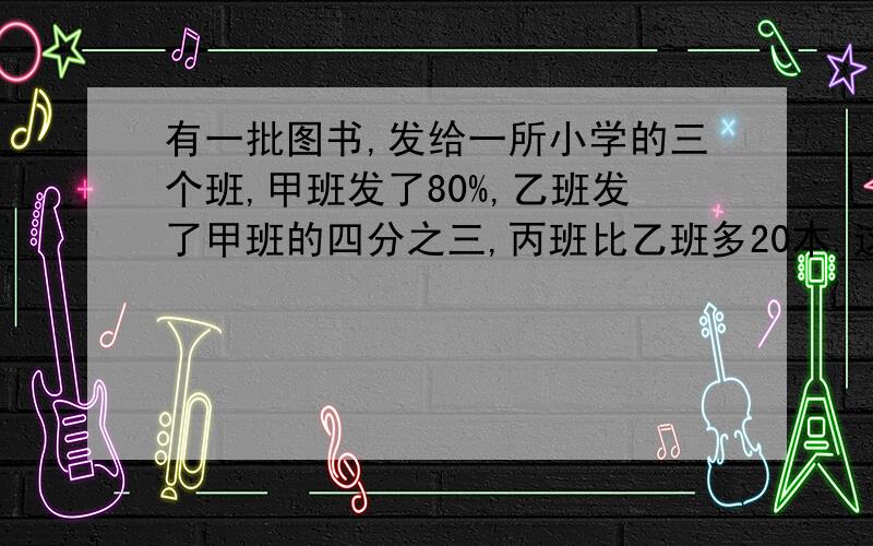 有一批图书,发给一所小学的三个班,甲班发了80%,乙班发了甲班的四分之三,丙班比乙班多20本.这批图书有多少本?