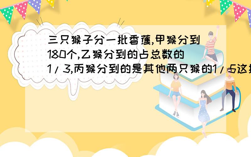 三只猴子分一批香蕉,甲猴分到180个,乙猴分到的占总数的1/3,丙猴分到的是其他两只猴的1/5这批香蕉有多少