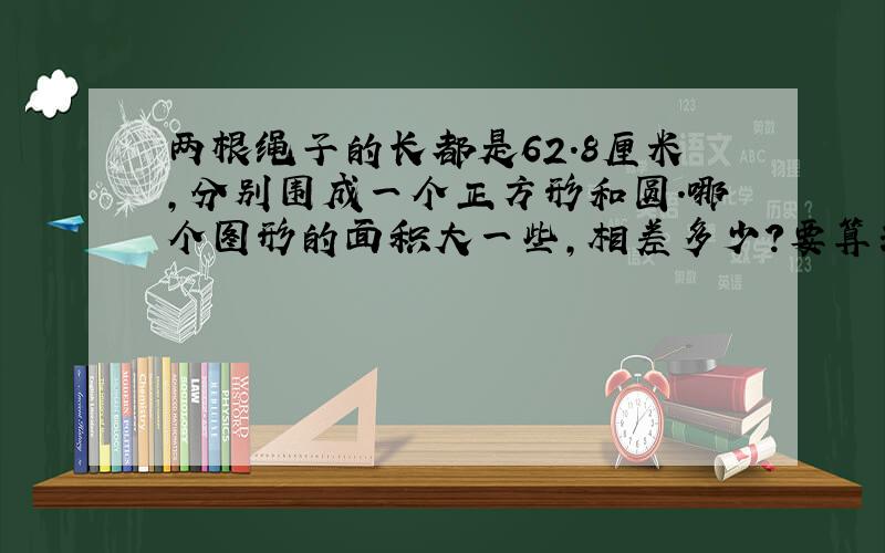 两根绳子的长都是62.8厘米,分别围成一个正方形和圆.哪个图形的面积大一些,相差多少?要算式和答案