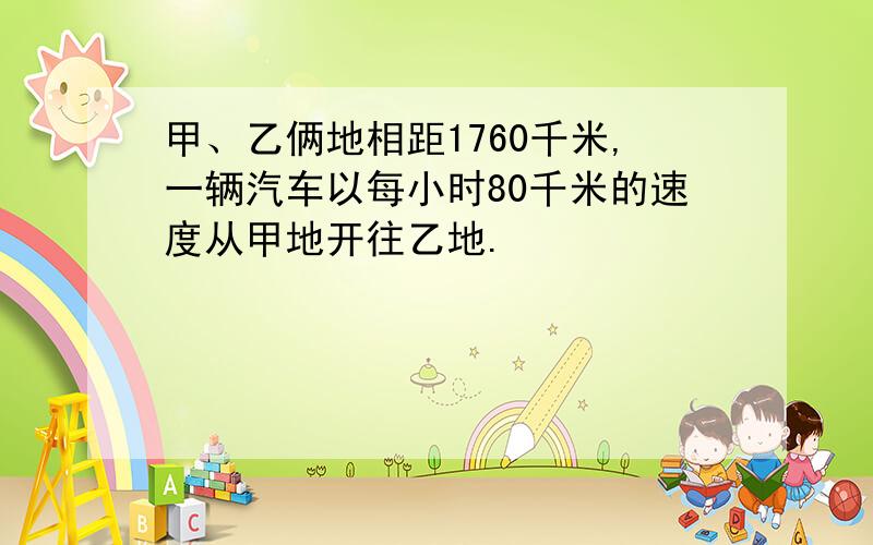 甲、乙俩地相距1760千米,一辆汽车以每小时80千米的速度从甲地开往乙地.