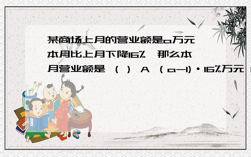 某商场上月的营业额是a万元,本月比上月下降16%,那么本月营业额是 （） A （a-1)·16%万元 B 16%·a万元