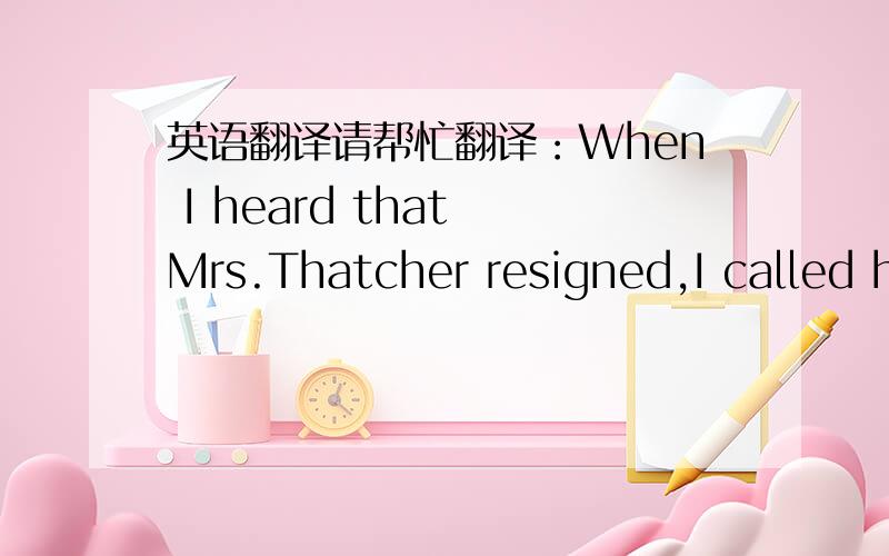 英语翻译请帮忙翻译：When I heard that Mrs.Thatcher resigned,I called h