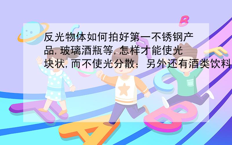 反光物体如何拍好第一不锈钢产品,玻璃酒瓶等,怎样才能使光块状,而不使光分散；另外还有酒类饮料类产品,怎样才能使物体有很高