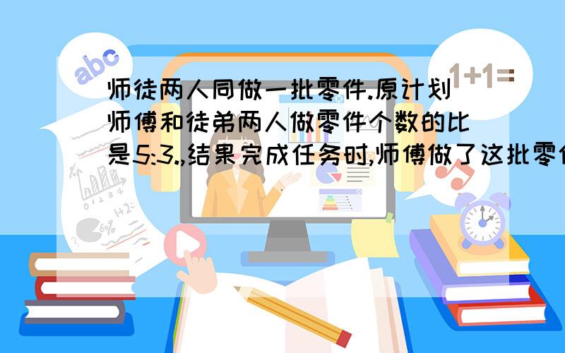 师徒两人同做一批零件.原计划师傅和徒弟两人做零件个数的比是5:3.,结果完成任务时,师傅做了这批零件个