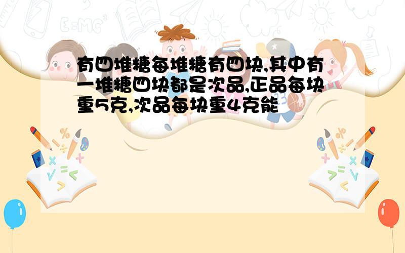 有四堆糖每堆糖有四块,其中有一堆糖四块都是次品,正品每块重5克,次品每块重4克能