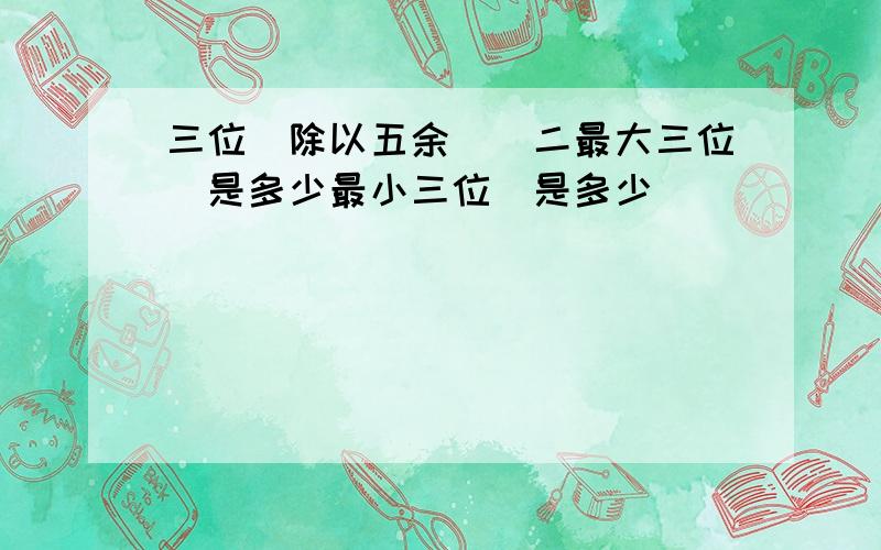 三位數除以五余數為二最大三位數是多少最小三位數是多少