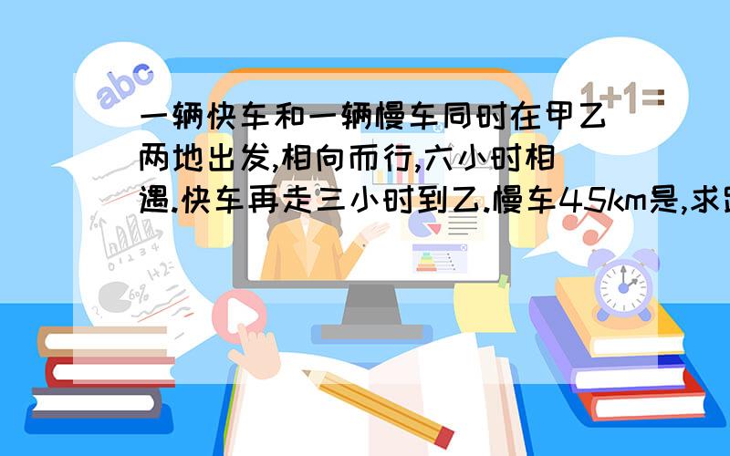 一辆快车和一辆慢车同时在甲乙两地出发,相向而行,六小时相遇.快车再走三小时到乙.慢车45km是,求路程