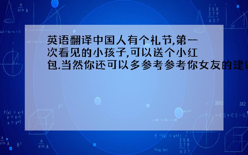 英语翻译中国人有个礼节,第一次看见的小孩子,可以送个小红包.当然你还可以多参考参考你女友的建议.我想你主动一些的话,她一