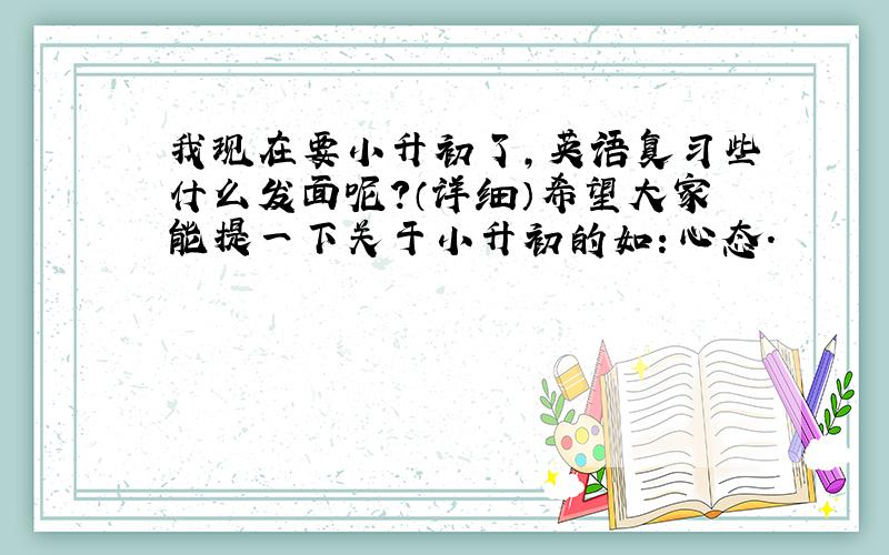 我现在要小升初了,英语复习些什么发面呢?（详细）希望大家能提一下关于小升初的如：心态.