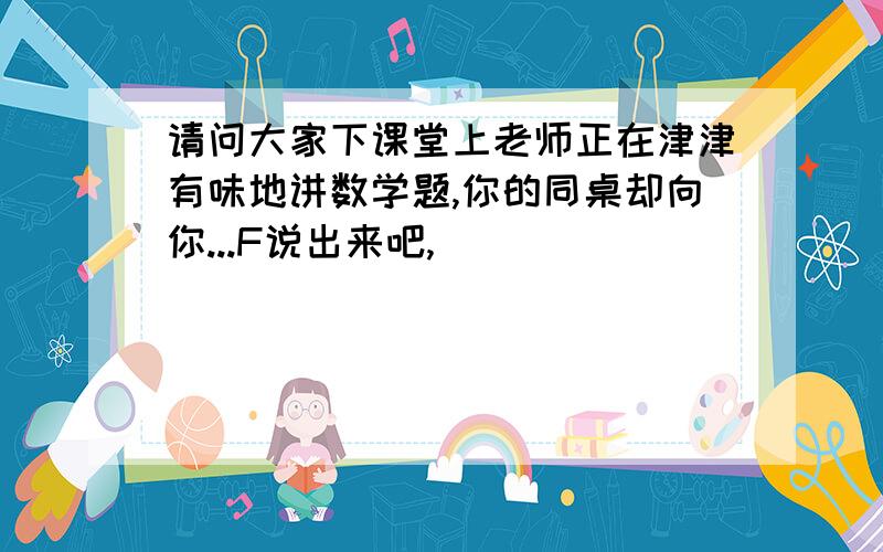 请问大家下课堂上老师正在津津有味地讲数学题,你的同桌却向你...F说出来吧,