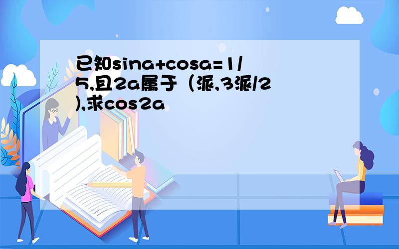 已知sina+cosa=1/5,且2a属于（派,3派/2),求cos2a