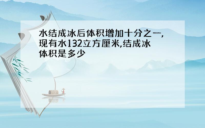 水结成冰后体积增加十分之一,现有水132立方厘米,结成冰体积是多少