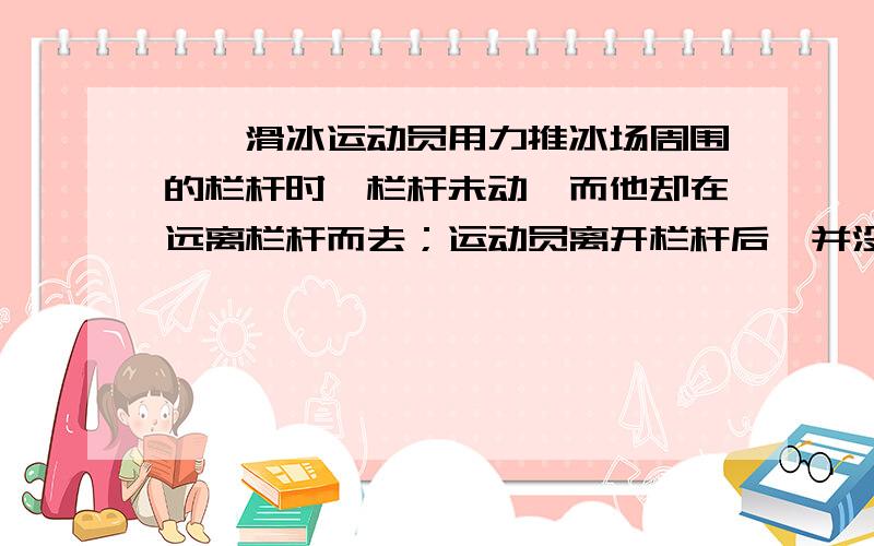 一、滑冰运动员用力推冰场周围的栏杆时,栏杆未动,而他却在远离栏杆而去；运动员离开栏杆后,并没有再用力蹬冰面,但仍能滑得很