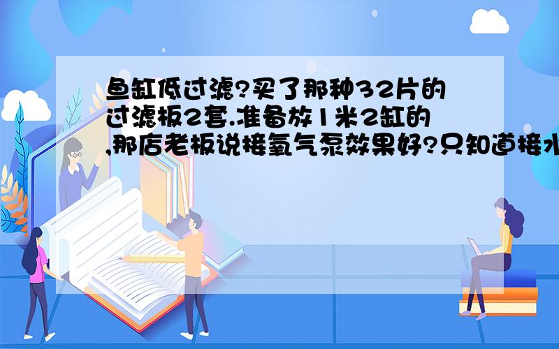 鱼缸低过滤?买了那种32片的过滤板2套.准备放1米2缸的,那店老板说接氧气泵效果好?只知道接水泵抽水.接氧气泵难道打氧气