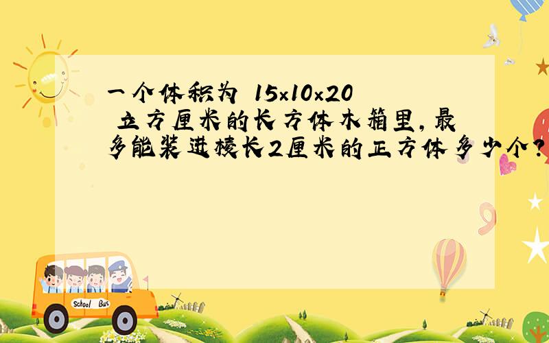 一个体积为﹙15×10×20﹚立方厘米的长方体木箱里，最多能装进棱长2厘米的正方体多少个？