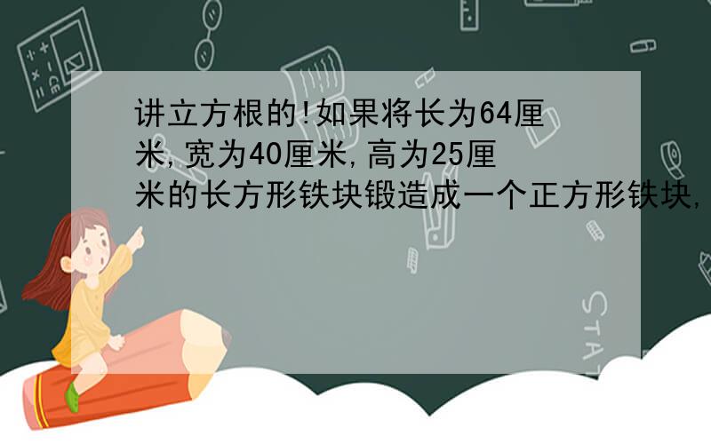 讲立方根的!如果将长为64厘米,宽为40厘米,高为25厘米的长方形铁块锻造成一个正方形铁块,不许有余料,也不许加料,那么