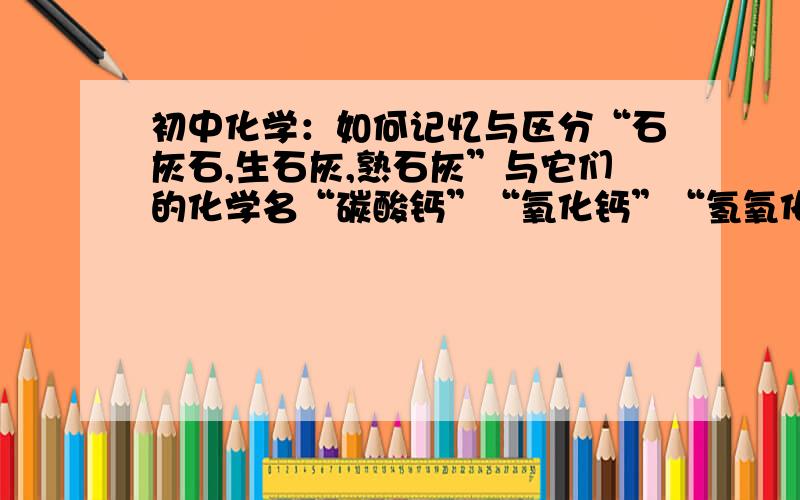 初中化学：如何记忆与区分“石灰石,生石灰,熟石灰”与它们的化学名“碳酸钙”“氧化钙”“氢氧化钙”?