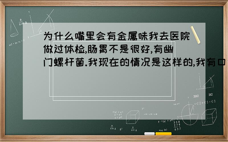 为什么嘴里会有金属味我去医院做过体检,肠胃不是很好,有幽门螺杆菌.我现在的情况是这样的,我有口气,有时候嘴里的味道比较大