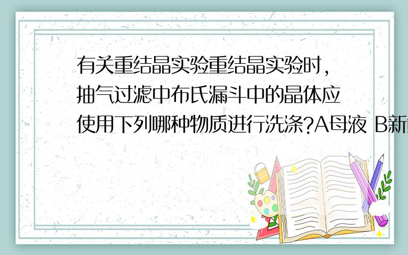 有关重结晶实验重结晶实验时,抽气过滤中布氏漏斗中的晶体应使用下列哪种物质进行洗涤?A母液 B新鲜的冷溶剂 C热溶剂 D热