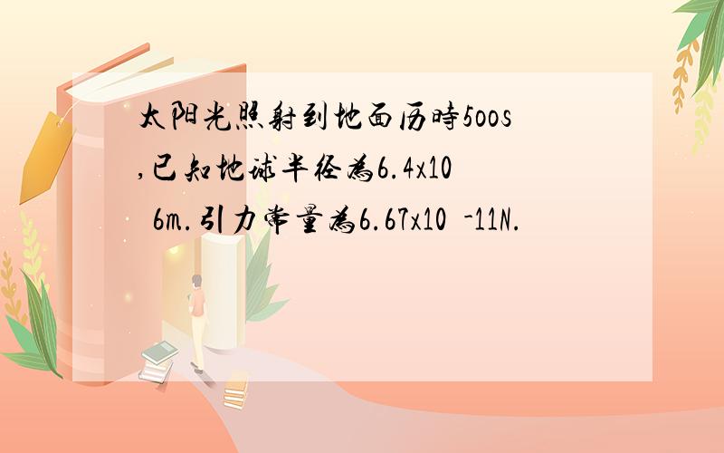 太阳光照射到地面历时5oos,已知地球半径为6.4x10ˆ6m.引力常量为6.67x10ˆ-11N.