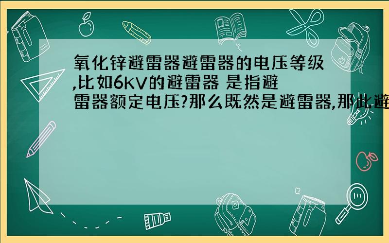 氧化锌避雷器避雷器的电压等级,比如6KV的避雷器 是指避雷器额定电压?那么既然是避雷器,那此避雷器上要有多大的冲击电压才