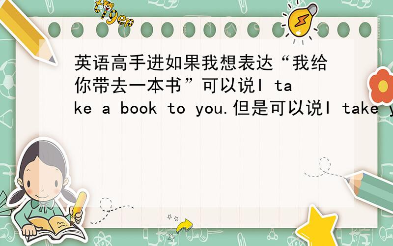 英语高手进如果我想表达“我给你带去一本书”可以说I take a book to you.但是可以说I take you