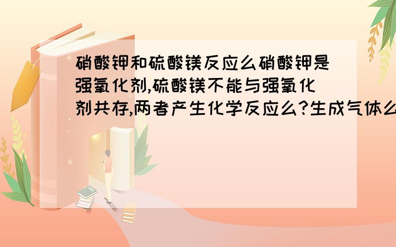 硝酸钾和硫酸镁反应么硝酸钾是强氧化剂,硫酸镁不能与强氧化剂共存,两者产生化学反应么?生成气体么?是含有氮元素的气体么