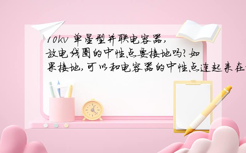 10kv 单星型并联电容器,放电线圈的中性点要接地吗?如果接地,可以和电容器的中性点连起来在接地吗?