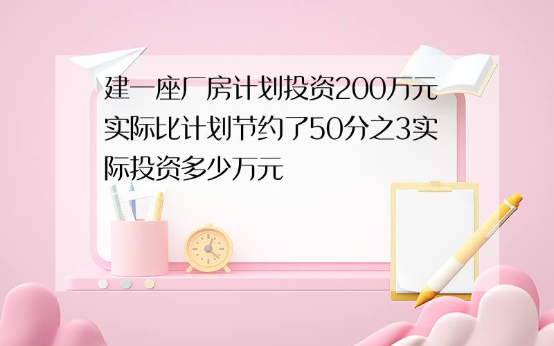 建一座厂房计划投资200万元实际比计划节约了50分之3实际投资多少万元