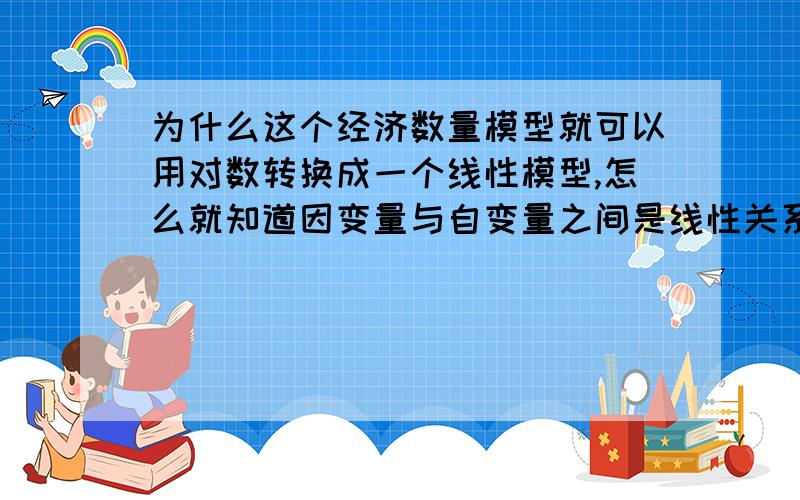 为什么这个经济数量模型就可以用对数转换成一个线性模型,怎么就知道因变量与自变量之间是线性关系呢