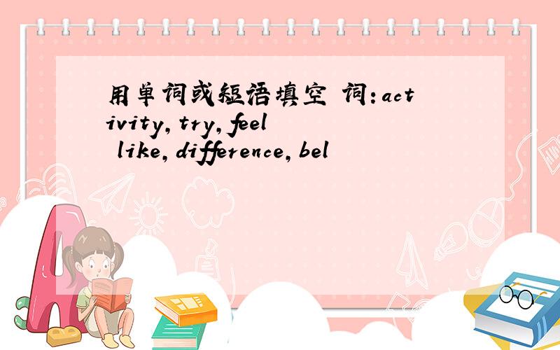 用单词或短语填空 词：activity,try,feel like,difference,bel