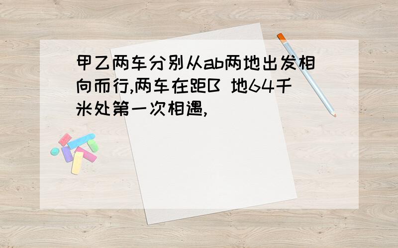 甲乙两车分别从ab两地出发相向而行,两车在距B 地64千米处第一次相遇,