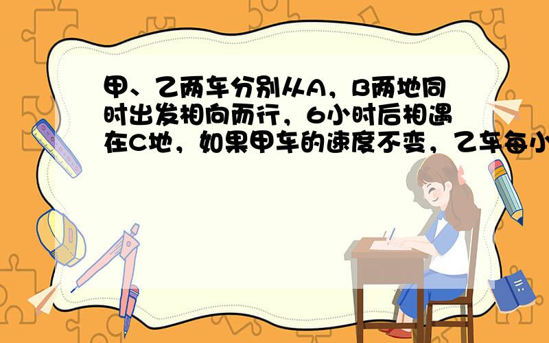 甲、乙两车分别从A，B两地同时出发相向而行，6小时后相遇在C地，如果甲车的速度不变，乙车每小时多行5千米，且两车还从A，