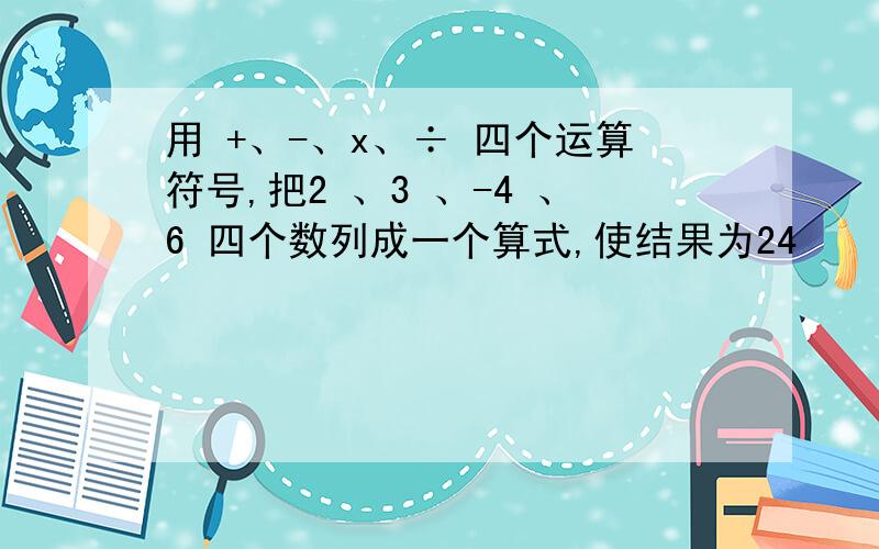 用 +、-、x、÷ 四个运算符号,把2 、3 、-4 、6 四个数列成一个算式,使结果为24