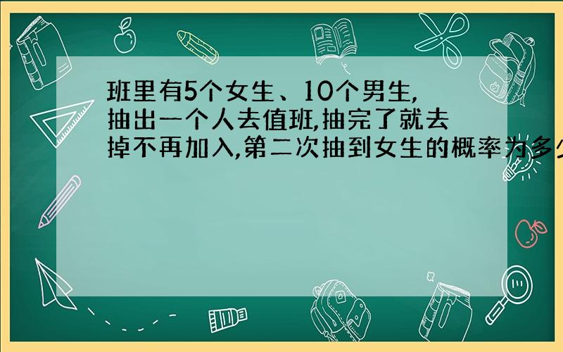 班里有5个女生、10个男生,抽出一个人去值班,抽完了就去掉不再加入,第二次抽到女生的概率为多少?