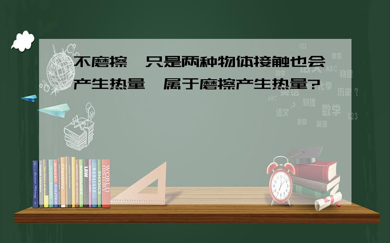 不磨擦,只是两种物体接触也会产生热量,属于磨擦产生热量?