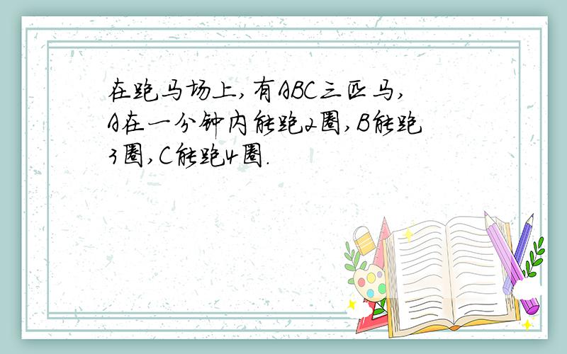 在跑马场上,有ABC三匹马,A在一分钟内能跑2圈,B能跑3圈,C能跑4圈.