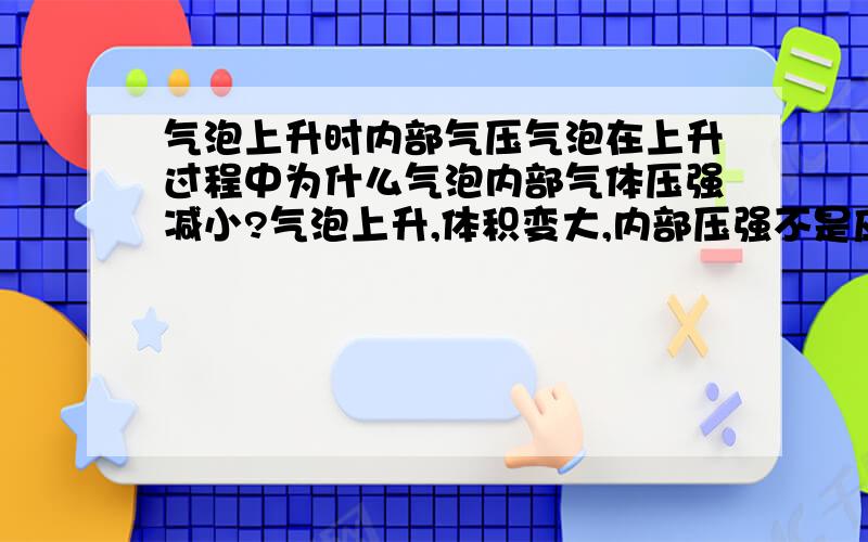 气泡上升时内部气压气泡在上升过程中为什么气泡内部气体压强减小?气泡上升,体积变大,内部压强不是应该变大吗?